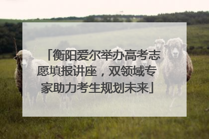 衡阳爱尔举办高考志愿填报讲座,双领域专家助力考生规划未来