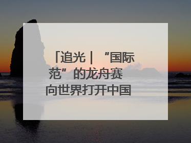 追光｜“国际范”的龙舟赛 向世界打开中国文化的大门