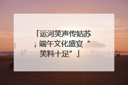 运河笑声传姑苏，端午文化盛宴“笑料十足”