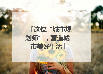 这位“城市规划师”，营造城市美好生活