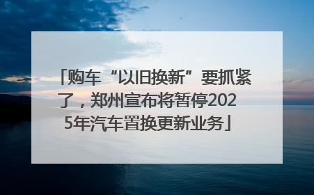 购车“以旧换新”要抓紧了，郑州宣布将暂停2025年汽车置换更新业务