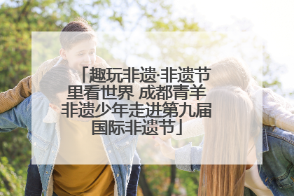 趣玩非遗·非遗节里看世界 成都青羊非遗少年走进第九届国际非遗节