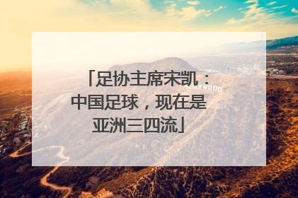 足协主席宋凯：中国足球，现在是亚洲三四流