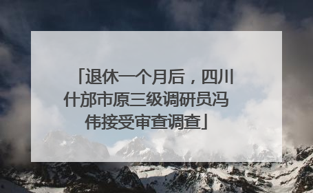 退休一个月后，四川什邡市原三级调研员冯伟接受审查调查