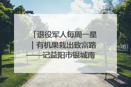 退役军人每周一星｜有机果栽出致富路——记益阳市银城南湖蔬果农民专业合作社总经理晏桂明