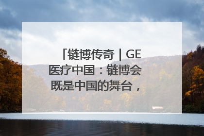 链博传奇｜GE医疗中国：链博会既是中国的舞台，也是世界的橱窗