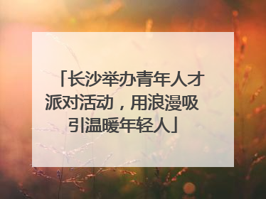 长沙举办青年人才派对活动，用浪漫吸引温暖年轻人