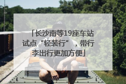 长沙南等19座车站试点“轻装行”，带行李出行更加方便