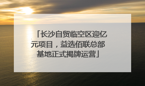 长沙自贸临空区迎亿元项目，益选佰联总部基地正式揭牌运营