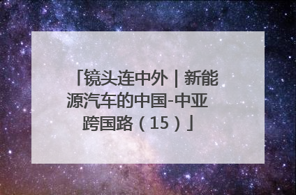 镜头连中外｜新能源汽车的中国-中亚跨国路（15）