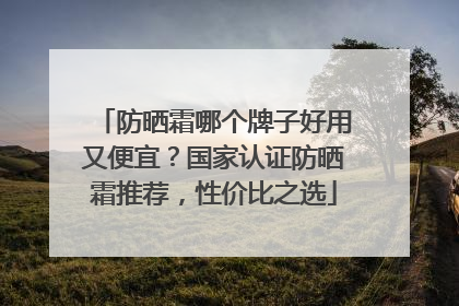 防晒霜哪个牌子好用又便宜？国家认证防晒霜推荐，性价比之选