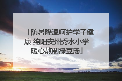 防暑降温呵护学子健康 绵阳安州秀水小学暖心熬制绿豆汤