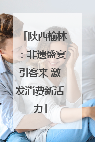 陕西榆林：非遗盛宴引客来 激发消费新活力