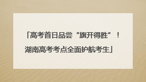 高考首日品尝“旗开得胜”！湖南高考考点全面护航考生