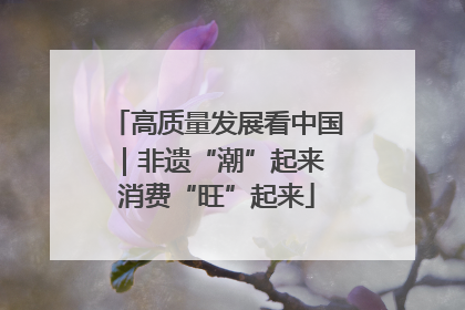 高质量发展看中国｜非遗“潮”起来 消费“旺”起来