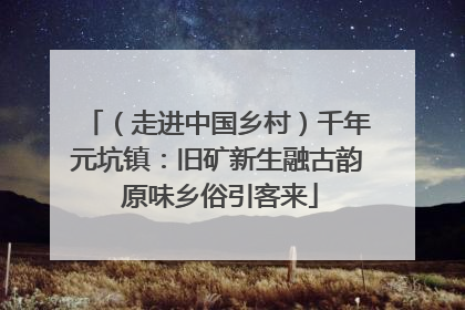 （走进中国乡村）千年元坑镇：旧矿新生融古韵 原味乡俗引客来