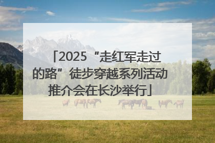 2025“走红军走过的路”徒步穿越系列活动推介会在长沙举行