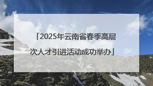 2025年云南省春季高层次人才引进活动成功举办