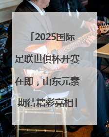 2025国际足联世俱杯开赛在即，山东元素期待精彩亮相