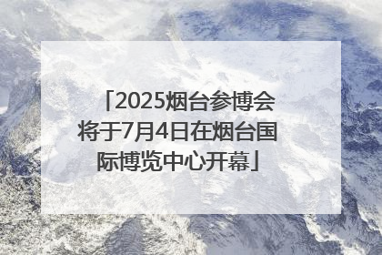 2025烟台参博会将于7月4日在烟台国际博览中心开幕