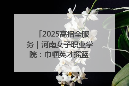 2025高招全服务｜河南女子职业学院：巾帼英才摇篮 职教创新高地