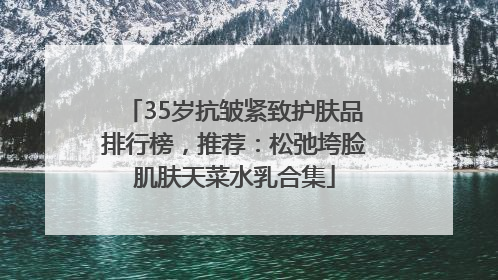 35岁抗皱紧致护肤品排行榜，推荐：松弛垮脸肌肤天菜水乳合集