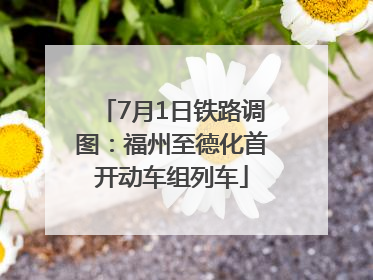 7月1日铁路调图：福州至德化首开动车组列车