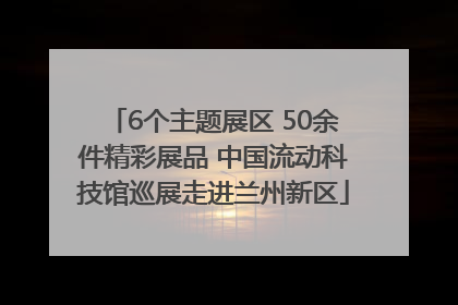 6个主题展区 50余件精彩展品 中国流动科技馆巡展走进兰州新区