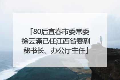 80后宜春市委常委徐云涌已任江西省委副秘书长、办公厅主任