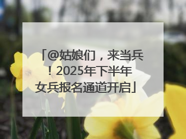 @姑娘们，来当兵！2025年下半年女兵报名通道开启