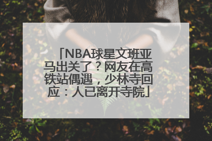 NBA球星文班亚马出关了？网友在高铁站偶遇，少林寺回应：人已离开寺院